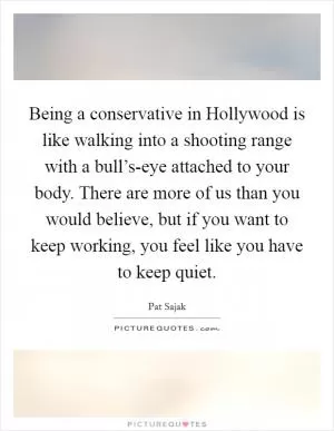 Being a conservative in Hollywood is like walking into a shooting range with a bull’s-eye attached to your body. There are more of us than you would believe, but if you want to keep working, you feel like you have to keep quiet Picture Quote #1
