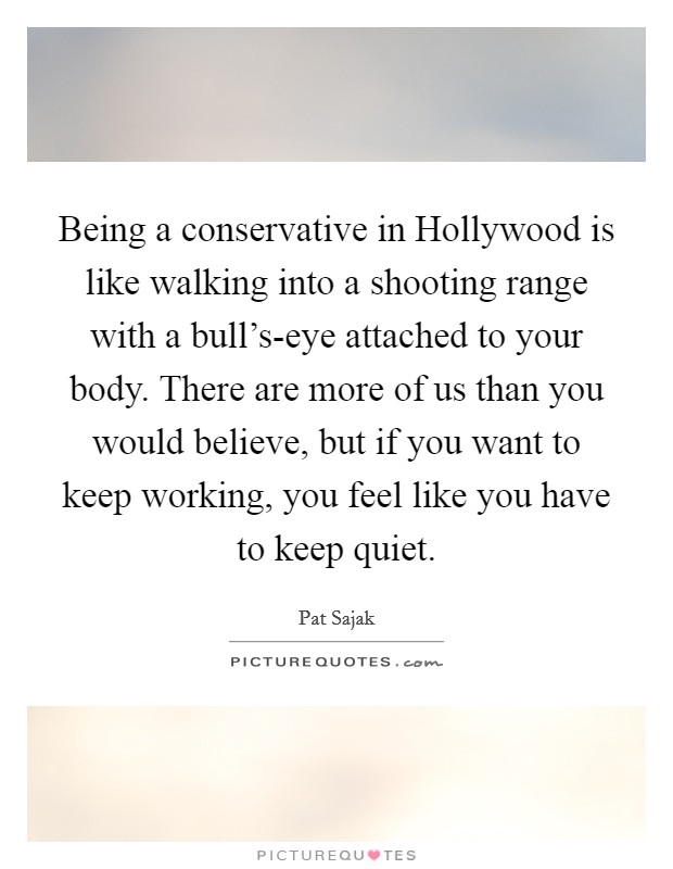 Being a conservative in Hollywood is like walking into a shooting range with a bull's-eye attached to your body. There are more of us than you would believe, but if you want to keep working, you feel like you have to keep quiet Picture Quote #1