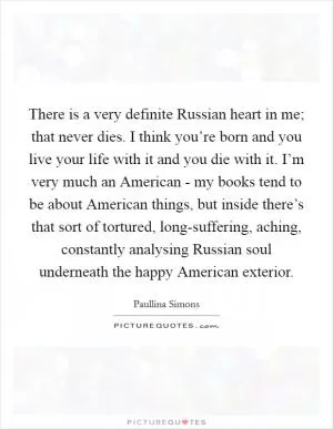 There is a very definite Russian heart in me; that never dies. I think you’re born and you live your life with it and you die with it. I’m very much an American - my books tend to be about American things, but inside there’s that sort of tortured, long-suffering, aching, constantly analysing Russian soul underneath the happy American exterior Picture Quote #1