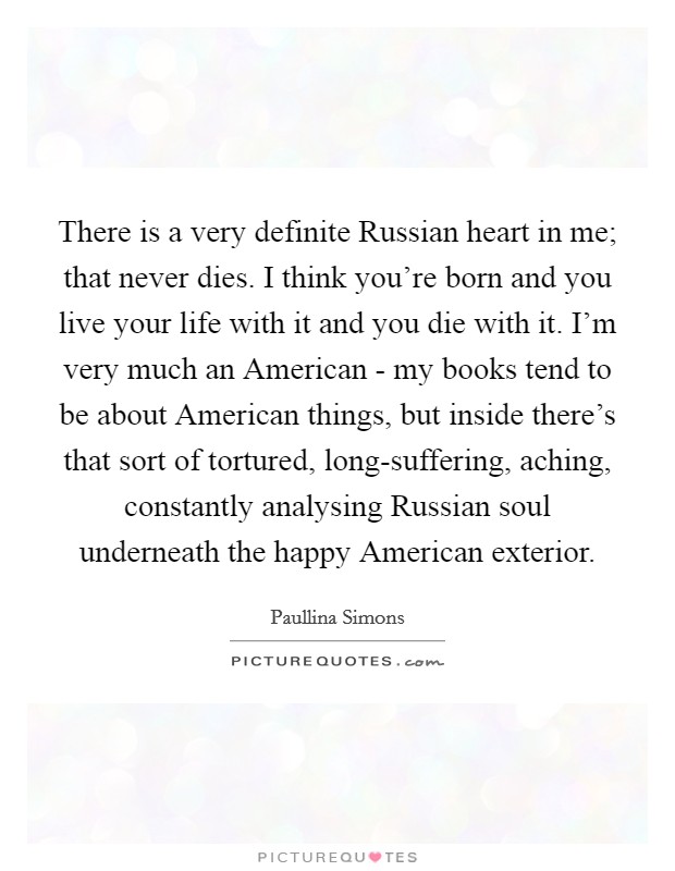 There is a very definite Russian heart in me; that never dies. I think you're born and you live your life with it and you die with it. I'm very much an American - my books tend to be about American things, but inside there's that sort of tortured, long-suffering, aching, constantly analysing Russian soul underneath the happy American exterior Picture Quote #1