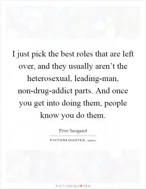 I just pick the best roles that are left over, and they usually aren’t the heterosexual, leading-man, non-drug-addict parts. And once you get into doing them, people know you do them Picture Quote #1