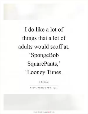 I do like a lot of things that a lot of adults would scoff at. ‘SpongeBob SquarePants,’ ‘Looney Tunes Picture Quote #1