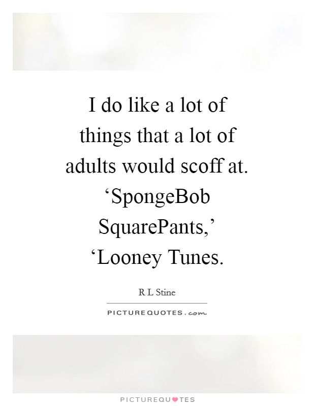 I do like a lot of things that a lot of adults would scoff at. ‘SpongeBob SquarePants,' ‘Looney Tunes Picture Quote #1