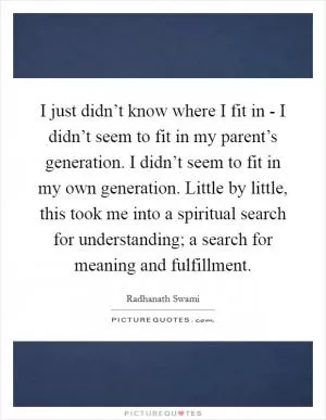 I just didn’t know where I fit in - I didn’t seem to fit in my parent’s generation. I didn’t seem to fit in my own generation. Little by little, this took me into a spiritual search for understanding; a search for meaning and fulfillment Picture Quote #1