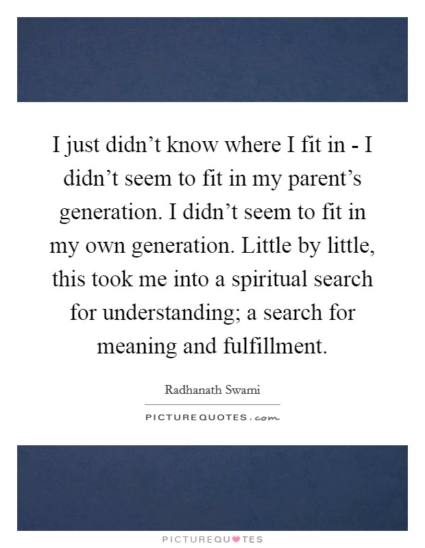 I just didn't know where I fit in - I didn't seem to fit in my parent's generation. I didn't seem to fit in my own generation. Little by little, this took me into a spiritual search for understanding; a search for meaning and fulfillment Picture Quote #1
