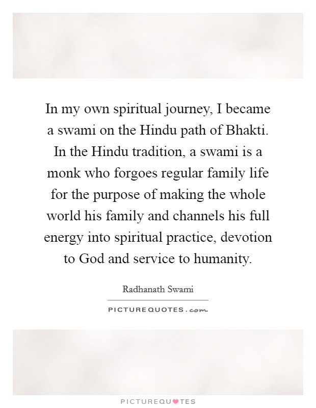 In my own spiritual journey, I became a swami on the Hindu path of Bhakti. In the Hindu tradition, a swami is a monk who forgoes regular family life for the purpose of making the whole world his family and channels his full energy into spiritual practice, devotion to God and service to humanity Picture Quote #1