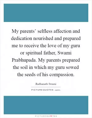 My parents’ selfless affection and dedication nourished and prepared me to receive the love of my guru or spiritual father, Swami Prabhupada. My parents prepared the soil in which my guru sowed the seeds of his compassion Picture Quote #1