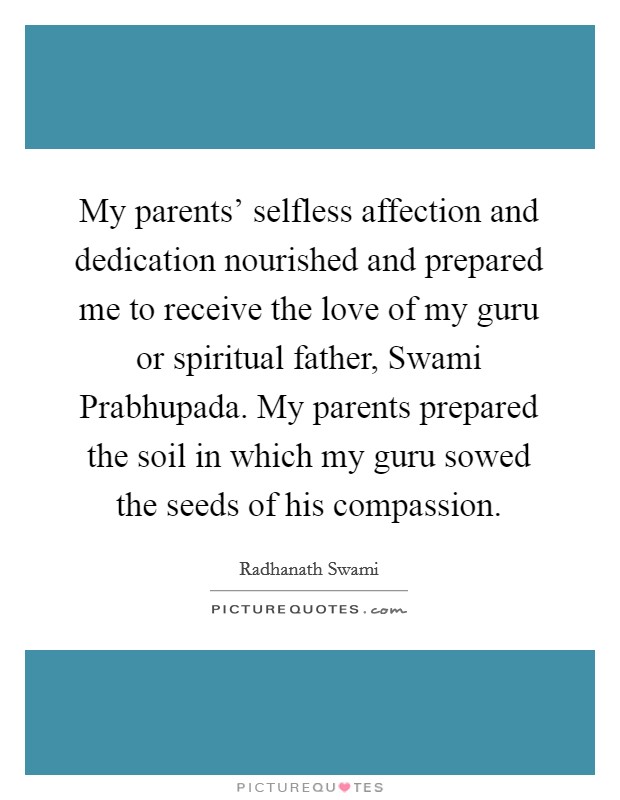 My parents' selfless affection and dedication nourished and prepared me to receive the love of my guru or spiritual father, Swami Prabhupada. My parents prepared the soil in which my guru sowed the seeds of his compassion Picture Quote #1