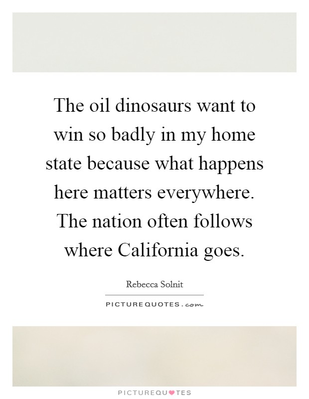 The oil dinosaurs want to win so badly in my home state because what happens here matters everywhere. The nation often follows where California goes Picture Quote #1