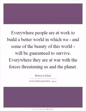 Everywhere people are at work to build a better world in which we - and some of the beauty of this world - will be guaranteed to survive. Everywhere they are at war with the forces threatening us and the planet Picture Quote #1