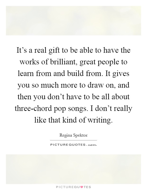 It's a real gift to be able to have the works of brilliant, great people to learn from and build from. It gives you so much more to draw on, and then you don't have to be all about three-chord pop songs. I don't really like that kind of writing Picture Quote #1