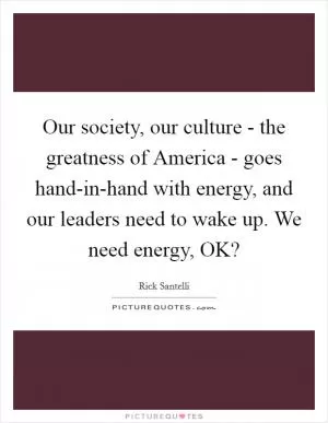 Our society, our culture - the greatness of America - goes hand-in-hand with energy, and our leaders need to wake up. We need energy, OK? Picture Quote #1