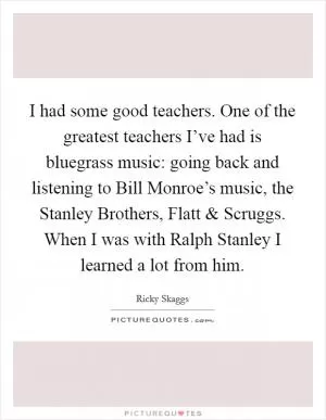 I had some good teachers. One of the greatest teachers I’ve had is bluegrass music: going back and listening to Bill Monroe’s music, the Stanley Brothers, Flatt and Scruggs. When I was with Ralph Stanley I learned a lot from him Picture Quote #1