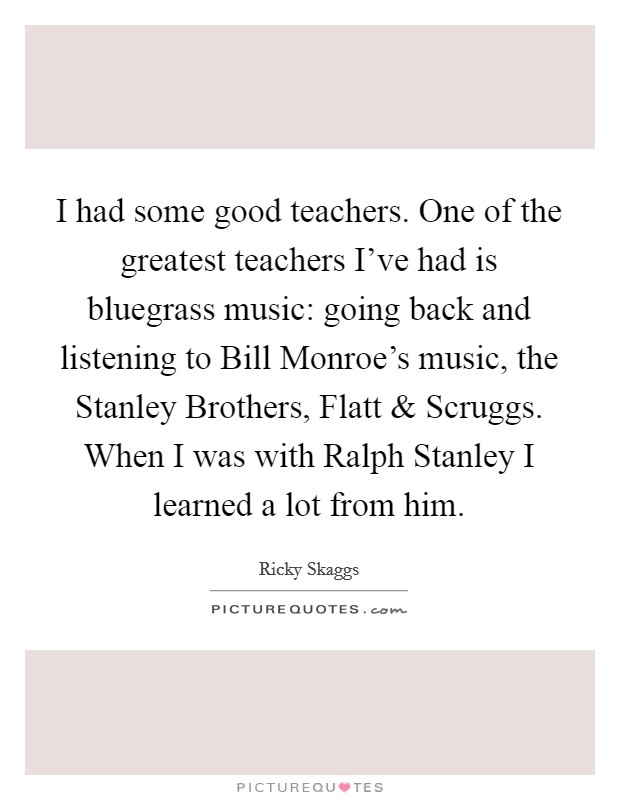 I had some good teachers. One of the greatest teachers I've had is bluegrass music: going back and listening to Bill Monroe's music, the Stanley Brothers, Flatt and Scruggs. When I was with Ralph Stanley I learned a lot from him Picture Quote #1