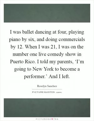 I was ballet dancing at four, playing piano by six, and doing commercials by 12. When I was 21, I was on the number one live comedy show in Puerto Rico. I told my parents, ‘I’m going to New York to become a performer.’ And I left Picture Quote #1