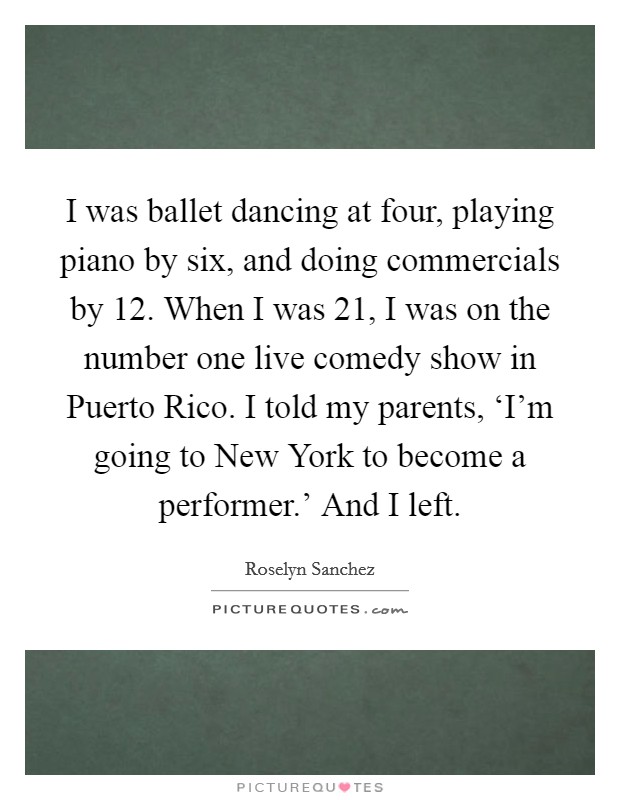 I was ballet dancing at four, playing piano by six, and doing commercials by 12. When I was 21, I was on the number one live comedy show in Puerto Rico. I told my parents, ‘I'm going to New York to become a performer.' And I left Picture Quote #1