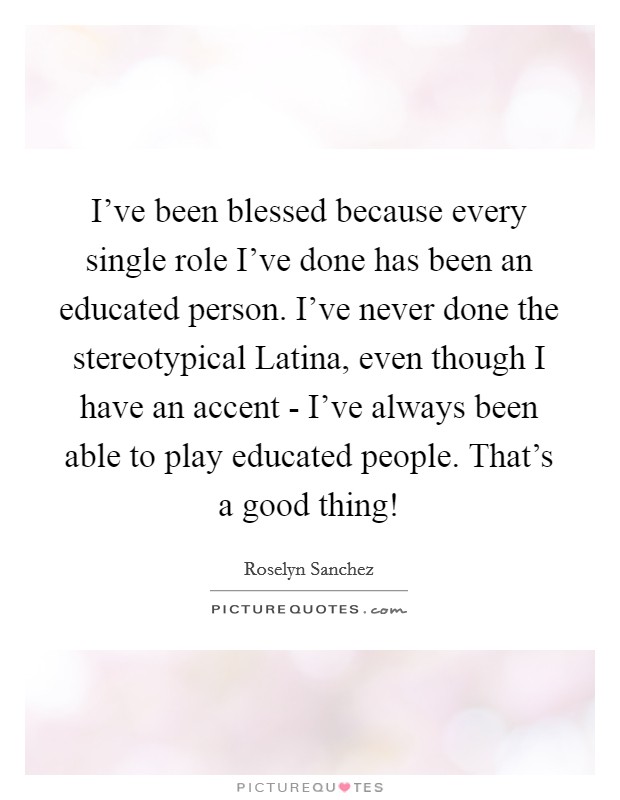 I've been blessed because every single role I've done has been an educated person. I've never done the stereotypical Latina, even though I have an accent - I've always been able to play educated people. That's a good thing! Picture Quote #1