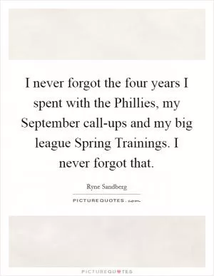 I never forgot the four years I spent with the Phillies, my September call-ups and my big league Spring Trainings. I never forgot that Picture Quote #1