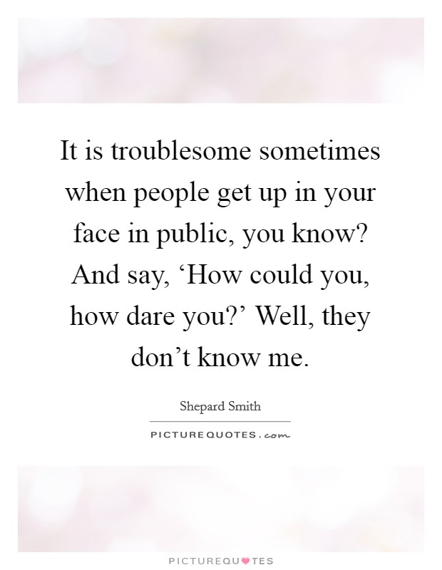 It is troublesome sometimes when people get up in your face in public, you know? And say, ‘How could you, how dare you?' Well, they don't know me Picture Quote #1