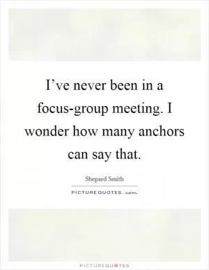 I’ve never been in a focus-group meeting. I wonder how many anchors can say that Picture Quote #1