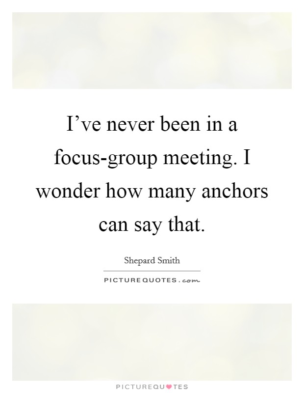 I've never been in a focus-group meeting. I wonder how many anchors can say that Picture Quote #1