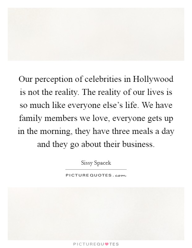 Our perception of celebrities in Hollywood is not the reality. The reality of our lives is so much like everyone else's life. We have family members we love, everyone gets up in the morning, they have three meals a day and they go about their business Picture Quote #1