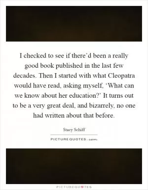 I checked to see if there’d been a really good book published in the last few decades. Then I started with what Cleopatra would have read, asking myself, ‘What can we know about her education?’ It turns out to be a very great deal, and bizarrely, no one had written about that before Picture Quote #1