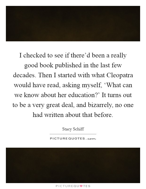 I checked to see if there'd been a really good book published in the last few decades. Then I started with what Cleopatra would have read, asking myself, ‘What can we know about her education?' It turns out to be a very great deal, and bizarrely, no one had written about that before Picture Quote #1