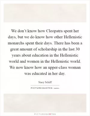 We don’t know how Cleopatra spent her days, but we do know how other Hellenistic monarchs spent their days. There has been a great amount of scholarship in the last 30 years about education in the Hellenistic world and women in the Hellenistic world. We now know how an upper-class woman was educated in her day Picture Quote #1