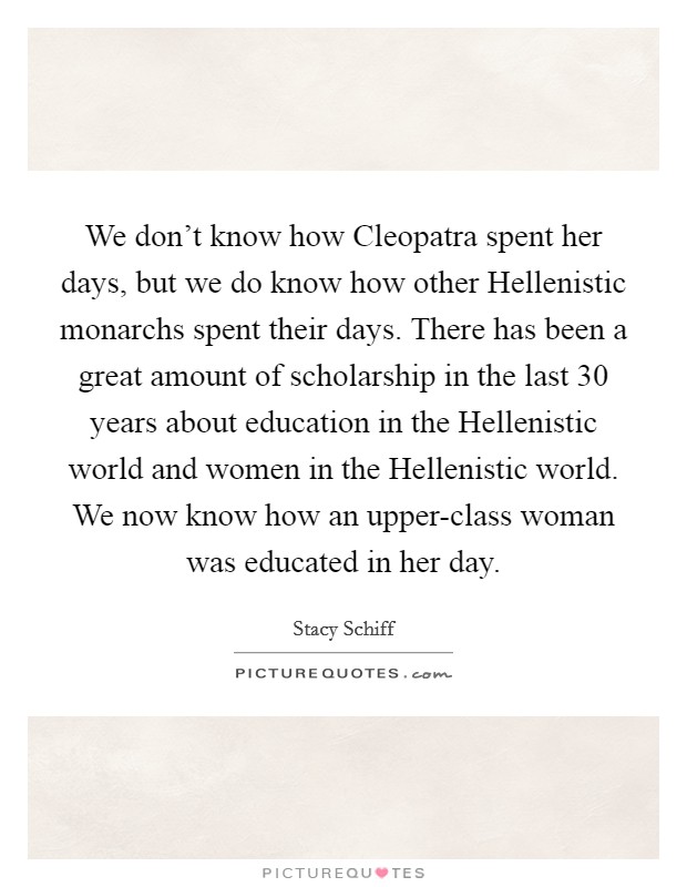 We don't know how Cleopatra spent her days, but we do know how other Hellenistic monarchs spent their days. There has been a great amount of scholarship in the last 30 years about education in the Hellenistic world and women in the Hellenistic world. We now know how an upper-class woman was educated in her day Picture Quote #1