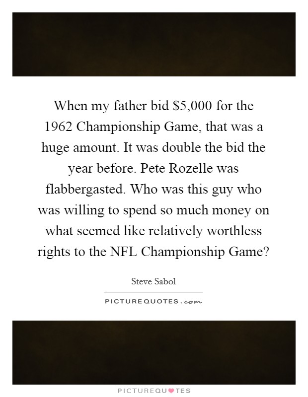 When my father bid $5,000 for the 1962 Championship Game, that was a huge amount. It was double the bid the year before. Pete Rozelle was flabbergasted. Who was this guy who was willing to spend so much money on what seemed like relatively worthless rights to the NFL Championship Game? Picture Quote #1