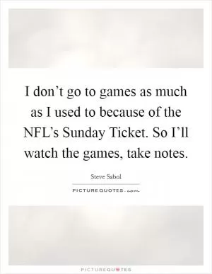 I don’t go to games as much as I used to because of the NFL’s Sunday Ticket. So I’ll watch the games, take notes Picture Quote #1