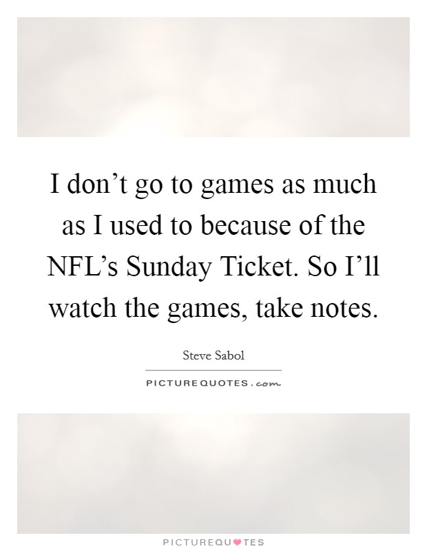 I don't go to games as much as I used to because of the NFL's Sunday Ticket. So I'll watch the games, take notes Picture Quote #1