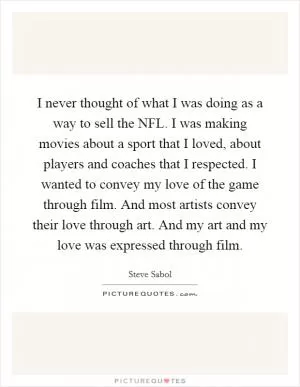 I never thought of what I was doing as a way to sell the NFL. I was making movies about a sport that I loved, about players and coaches that I respected. I wanted to convey my love of the game through film. And most artists convey their love through art. And my art and my love was expressed through film Picture Quote #1