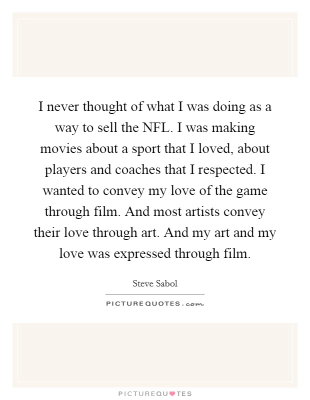 I never thought of what I was doing as a way to sell the NFL. I was making movies about a sport that I loved, about players and coaches that I respected. I wanted to convey my love of the game through film. And most artists convey their love through art. And my art and my love was expressed through film Picture Quote #1