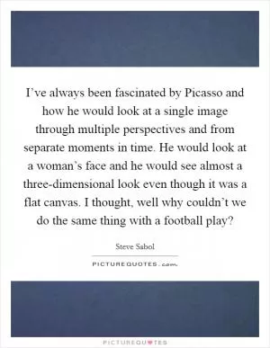 I’ve always been fascinated by Picasso and how he would look at a single image through multiple perspectives and from separate moments in time. He would look at a woman’s face and he would see almost a three-dimensional look even though it was a flat canvas. I thought, well why couldn’t we do the same thing with a football play? Picture Quote #1