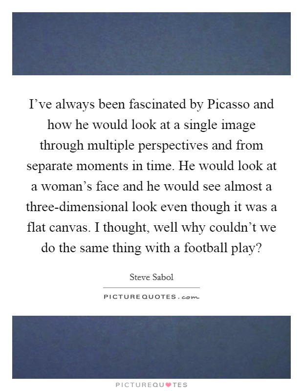 I've always been fascinated by Picasso and how he would look at a single image through multiple perspectives and from separate moments in time. He would look at a woman's face and he would see almost a three-dimensional look even though it was a flat canvas. I thought, well why couldn't we do the same thing with a football play? Picture Quote #1