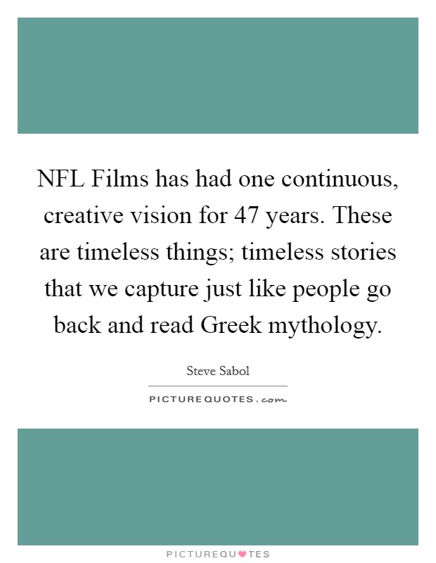 NFL Films has had one continuous, creative vision for 47 years. These are timeless things; timeless stories that we capture just like people go back and read Greek mythology Picture Quote #1