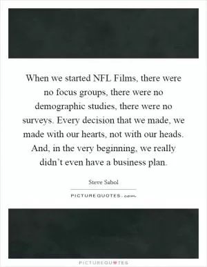 When we started NFL Films, there were no focus groups, there were no demographic studies, there were no surveys. Every decision that we made, we made with our hearts, not with our heads. And, in the very beginning, we really didn’t even have a business plan Picture Quote #1