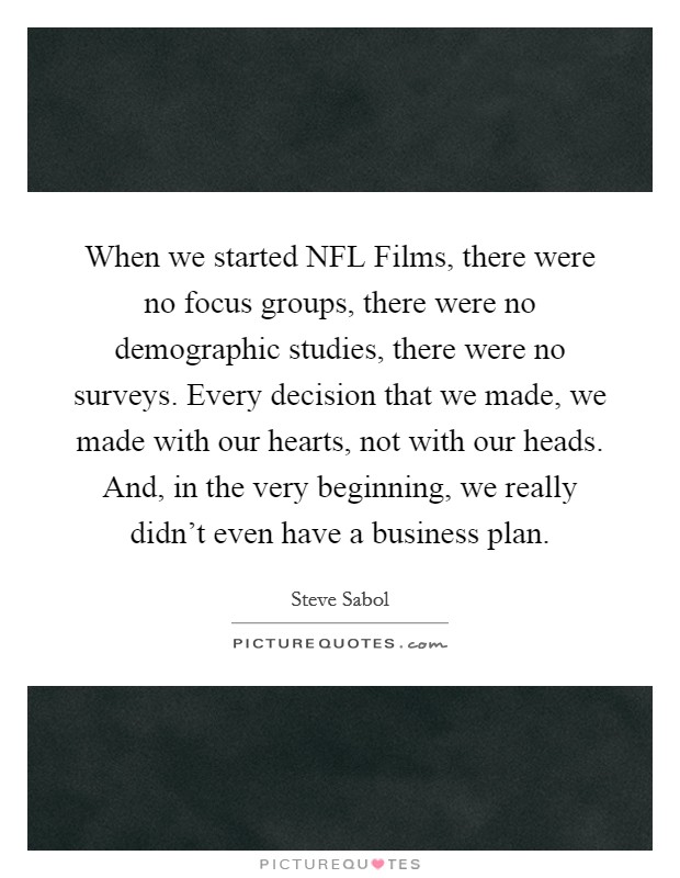 When we started NFL Films, there were no focus groups, there were no demographic studies, there were no surveys. Every decision that we made, we made with our hearts, not with our heads. And, in the very beginning, we really didn't even have a business plan Picture Quote #1