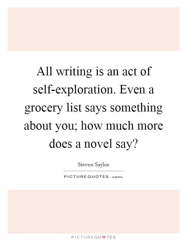 All writing is an act of self-exploration. Even a grocery list says something about you; how much more does a novel say? Picture Quote #1