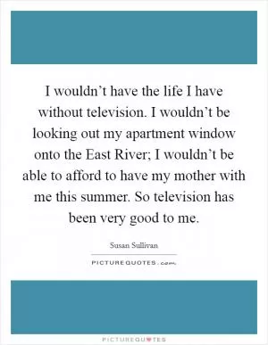 I wouldn’t have the life I have without television. I wouldn’t be looking out my apartment window onto the East River; I wouldn’t be able to afford to have my mother with me this summer. So television has been very good to me Picture Quote #1