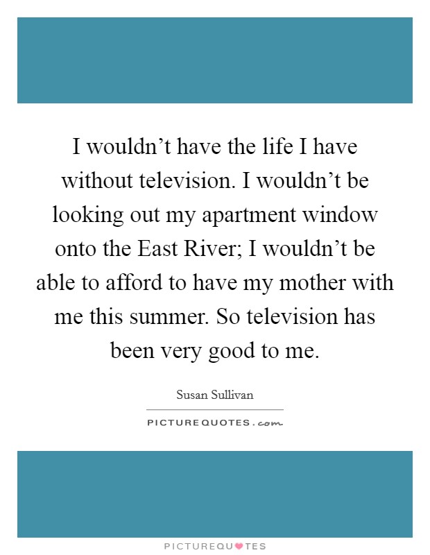 I wouldn't have the life I have without television. I wouldn't be looking out my apartment window onto the East River; I wouldn't be able to afford to have my mother with me this summer. So television has been very good to me Picture Quote #1