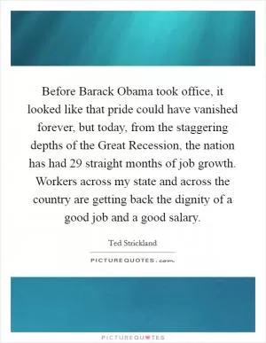 Before Barack Obama took office, it looked like that pride could have vanished forever, but today, from the staggering depths of the Great Recession, the nation has had 29 straight months of job growth. Workers across my state and across the country are getting back the dignity of a good job and a good salary Picture Quote #1