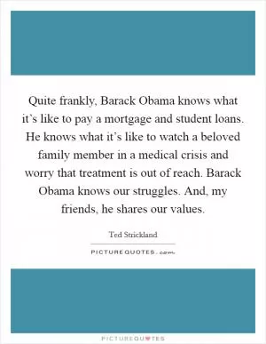 Quite frankly, Barack Obama knows what it’s like to pay a mortgage and student loans. He knows what it’s like to watch a beloved family member in a medical crisis and worry that treatment is out of reach. Barack Obama knows our struggles. And, my friends, he shares our values Picture Quote #1