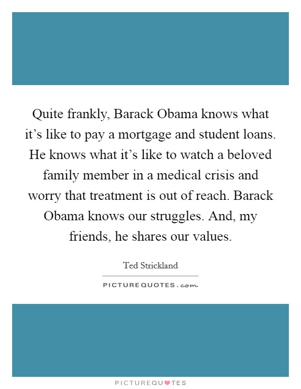Quite frankly, Barack Obama knows what it's like to pay a mortgage and student loans. He knows what it's like to watch a beloved family member in a medical crisis and worry that treatment is out of reach. Barack Obama knows our struggles. And, my friends, he shares our values Picture Quote #1