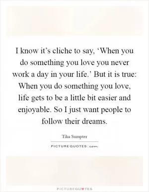 I know it’s cliche to say, ‘When you do something you love you never work a day in your life.’ But it is true: When you do something you love, life gets to be a little bit easier and enjoyable. So I just want people to follow their dreams Picture Quote #1