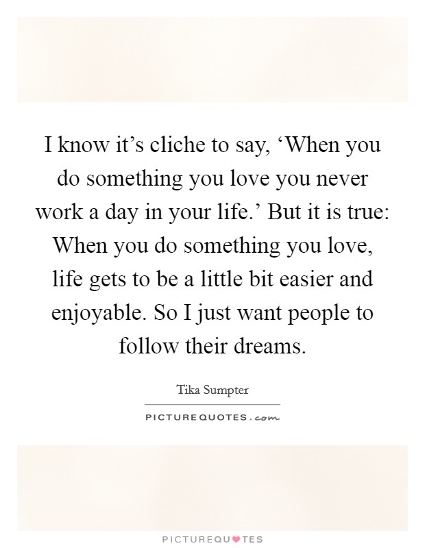 I know it's cliche to say, ‘When you do something you love you never work a day in your life.' But it is true: When you do something you love, life gets to be a little bit easier and enjoyable. So I just want people to follow their dreams Picture Quote #1
