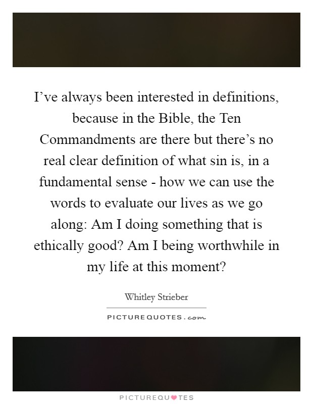 I've always been interested in definitions, because in the Bible, the Ten Commandments are there but there's no real clear definition of what sin is, in a fundamental sense - how we can use the words to evaluate our lives as we go along: Am I doing something that is ethically good? Am I being worthwhile in my life at this moment? Picture Quote #1