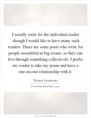 I usually write for the individual reader -though I would like to have many such readers. There are some poets who write for people assembled in big rooms, so they can live through something collectively. I prefer my reader to take my poem and have a one-on-one relationship with it Picture Quote #1